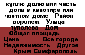 куплю долю или часть доли в кваотире или частном доме › Район ­ воронеж › Улица ­ туполева › Дом ­ 1 › Общая площадь ­ 2 › Цена ­ 1 000 - Все города Недвижимость » Другое   . Крым,Симферополь